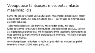 Veeuputuse tähtsusest mesopotaamlaste
maailmapildis
Sumerite jaoks tähistas veeuputus piiri, mis eraldas kirjaoskuse-eelset
aega sellest ajast, mil juba kirjutada osati – pärimusel põhinevat aega
ajaloolisest ajast.
Täpsemalt öeldes oli see kuristik, mis eraldas aega, mil kogu
Mesopotaamia järgis Uruki kultuurilist ja ideoloogilist eeskuju, sellele
ajale järgnenud perioodist, mil Mesopotaamia tasandiku lõunapoolses
osas asunud Sumeris tekkisid eraldiseisvad linnriigid, mis kõik arenesid
oma rada mööda.
Arheoloogilistest leidudest nähtub, et pöördelised muutused pidid
toimuma umbes 3000 aasta paiku eKr.
 