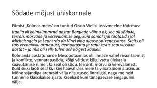 Sõdade mõjust ühiskonnale
Filmist „Kolmas mees“ on tuntud Orson Wellsi teravmeelne tõdemus:
Itaalia oli kolmkümmend aastat Borgiade võimu all; see oli sõdade,
terrori, mõrvade ja verevalamise aeg, kuid samal ajal töötasid seal
Michelangelo ja Leonardo da Vinci ning alguse sai renessanss. Šveits oli
täis vennalikku armastust, demokraatia ja rahu kestis seal viissada
aastat – ja mis oli selle tulemus? Kõigest käokell.
Kolmanda aastatuhande Mesopotaamias oli linnade vahel rivaalitsemist
ja konflikte, vennatapusõdu, kõigi võitlust kõigi vastu ülekaalu
saavutamise nimel; ka seal oli sõdu, terrorit, mõrvu ja verevalamist.
Kuid siiski laoti seal kivi kivi haaval üles meie tsivilisatsiooni alusmüür.
Mõne sajandiga arenesid välja niisugused linnriigid, nagu me neid
tunneme klassikalise ajastu Kreekast kuni tänapäevase Singapurini
välja.
 