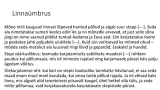 Linnaümbrus
Mõne miili kaugusel linnast lõpevad haritud põllud ja algab suur stepp [---]. Seda
ala nimetatakse sumeri keeles edin’iks ja nii mõnedki arvavad, et just selle sõna
järgi on nime saanud piiblist tuntud Aadama ja Eeva aed. Siin karjatatakse loomi
ja peetakse jahti paljudele ulukitele [---]. Kuid siin varitsevad ka mitmed ohud –
mööda seda metsikut ala luusivad ringi lõvid ja gepardid, šaakalid ja hundid.
Stepi väärtuslikkus: loomade karjatamiseks sobilikeks maadest [---] rohkem
puudus kui põllumaast, mis oli inimeste rajatud ning karjamaade pärast käis palju
ägedam võitlus.
Ülekarjatamise oht: kui kari on stepis loodusliku taimkatte hävitanud, ei saa seda
maad enam muul moel kasutada, kui sinna tuleb põllud rajada. Ja nii võivad kaks
linna, mis algselt olid teineteisest piisavalt kaugel, ühel hetkel olla tülis, ja seda
mitte põllumaa, vaid karjakasvatuseks kasutatavate stepialade pärast.
 