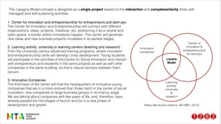 1. Center for innovation and entrepreneurship for entrepreneurs and start-ups!
The Center for Innovation and Entrepreneurship will connect with different
organizations, ideas, projects, initiatives, etc. positioning it as a neutral and
open space, a border where innovations happen. This center will generate
new ideas and new business projects incubated in its earliest stages.
!
2. Learning activity: university or learning centers (teaching and research)!
From the University various advanced training programs, where innovation
and entrepreneurship skills will develop cross development. Young students
will participate in the activities of the Centre for Social Innovation and interact
with entrepreneurs and residents in the same projects as well as with other
companies in the same building, so that a natural osmosis between them
occurs.
!
3. Innovative Companies!
The third layer of the center will host the headquarters of innovative young
companies that are in a more evolved than those hatch in the center of social
innovation, new companies or large business groups in its infancy stage.
We are talking about companies with few years of life, and, therefore, have
already passed the ﬁrst stages of launch and be in a new phase of
development and growth.
The Lasagna Model concept is designed as a single project based on the interaction and complementarity three self-
managed and self-sustaining activities.
Bilbao Berrikuntza Faktoria .MU-BBF ( 2013)
 