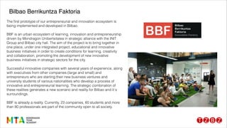 The ﬁrst prototype of our entrepreneurial and innovation ecosystem is
being implemented and developed in Bilbao.
!
BBF is an urban ecosystem of learning, innovation and entrepreneurship
driven by Mondragon Unibertsitatea in strategic alliance with the INIT
Group and Bilbao city hall. The aim of the project is to bring together in
one place, under one integrated project, educational and innovative
business initiatives in order to create conditions for learning, creativity
and collaboration, promoting the development of new innovative
business initiatives in strategic sectors for the city.
!
Successful innovative companies with several years of experience, along
with executives from other companies (large and small) and
entrepreneurs who are starting their new business ventures and
university students of various nationalities who develop a process of
innovative and entrepreneurial learning. The strategic combination of
these realities generates a new scenario and reality for Bilbao and it´s
surroundings.
!
BBF is already a reality. Currently, 23 companies, 60 students and more
than 80 professionals are part of the community open to all society.
Bilbao Berrikuntza Faktoria
 