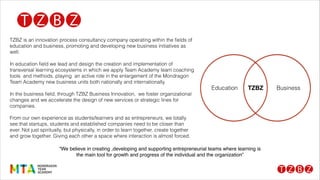 TZBZ is an innovation process consultancy company operating within the ﬁelds of
education and business, promoting and developing new business initiatives as
well.
!
In education ﬁeld we lead and design the creation and implementation of
transversal learning ecosystems in which we apply Team Academy team coaching
tools and methods, playing an active role in the enlargement of the Mondragon
Team Academy new business units both nationally and internationally.
!
In the business ﬁeld, through TZBZ Business Innovation, we foster organizational
changes and we accelerate the design of new services or strategic lines for
companies.
!
From our own experience as students/learners and as entrepreneurs, we totally
see that startups, students and established companies need to be closer than
ever. Not just spiritually, but physically, in order to learn together, create together
and grow together. Giving each other a space where interaction is almost forced.
Education BusinessTZBZ
“We believe in creating ,developing and supporting entrepreneurial teams where learning is
the main tool for growth and progress of the individual and the organization”
 