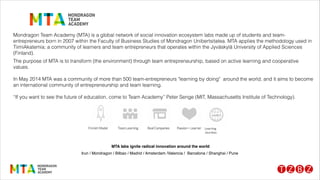 Mondragon Team Academy (MTA) is a global network of social innovation ecosystem labs made up of students and team-
entrepreneurs born in 2007 within the Faculty of Business Studies of Mondragon Unibertsitatea. MTA applies the methodology used in
TiimiAkatemia; a community of learners and team entrepreneurs that operates within the Jyväskylä University of Applied Sciences
(Finland).
The purpose of MTA is to transform (the environment) through team entrepreneurship, based on active learning and cooperative
values.
!
In May 2014 MTA was a community of more than 500 team-entrepreneurs "learning by doing" around the world, and it aims to become
an international community of entrepreneurship and team learning.
!
“If you want to see the future of education, come to Team Academy” Peter Senge (MIT, Massachusetts Institute of Technology).
! ! ! ! ! MTA labs ignite radical innovation around the world !
Irun / Mondragon / Bilbao / Madrid / Amsterdam /Valencia / Barcelona / Shanghai / Pune!
 