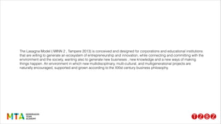 The Lasagna Model ( MINN 2 , Tampere 2013) is conceived and designed for corporations and educational institutions
that are willing to generate an ecosystem of entrepreneurship and innovation, while connecting and committing with the
environment and the society, wanting also to generate new busineses , new knowledge and a new ways of making
things happen. An environment in which new multidisciplinary, multi-cultural, and multigenerational projects are
naturally encouraged, supported and grown according to the XXIst century business philosophy.
 