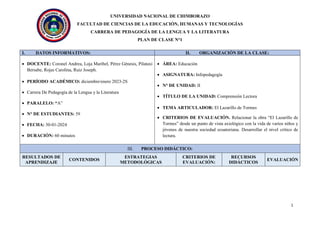 UNIVERSIDAD NACIONAL DE CHIMBORAZO
FACULTAD DE CIENCIAS DE LA EDUCACIÓN, HUMANAS Y TECNOLOGÍAS
CARRERA DE PEDAGOGÍA DE LA LENGUA Y LA LITERATURA
PLAN DE CLASE N°1
1
I. DATOS INFORMATIVOS: II. ORGANIZACIÓN DE LA CLASE:
 DOCENTE: Coronel Andrea, Loja Maribel, Pérez Génesis, Pilataxi
Bersabe, Rojas Carolina, Ruiz Joseph.
 PERÍODO ACADÉMICO: diciembre/enero 2023-2S
 Carrera De Pedagogía de la Lengua y la Literatura
 PARALELO: “A”
 N° DE ESTUDIANTES: 59
 FECHA: 30-01-2024
 DURACIÓN: 60 minutos
 ÁREA: Educación
 ASIGNATURA: Infopedagogía
 N° DE UNIDAD: II
 TÍTULO DE LA UNIDAD: Comprensión Lectora
 TEMA ARTICULADOR: El Lazarillo de Tormes
 CRITERIOS DE EVALUACIÓN. Relacionar la obra “El Lazarillo de
Tormes” desde un punto de vista axiológico con la vida de varios niños y
jóvenes de nuestra sociedad ecuatoriana. Desarrollar el nivel crítico de
lectura.
III. PROCESO DIDÁCTICO:
RESULTADOS DE
APRENDIZAJE
CONTENIDOS
ESTRATEGIAS
METODOLÓGICAS
CRITERIOS DE
EVALUACIÓN:
RECURSOS
DIDÁCTICOS
EVALUACIÓN
 
