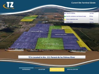 Area for vehicles                       117 has.

                                         Area for containers and General cargo   22 has.

                                         Future expansion area                   77 has.

                                         TOTAL AREA                              216 has.




TZ is Located in Km. 111 Paraná de las Palmas River
 