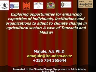 Exploring opportunities for enhancing capacities of individuals, institutions and organizations to adapt to climate change in agricultural sector: A case of Tanzania and Malawi Majule, A.E Ph.D  a [email_address] +255 754 365644 Presented to the Climate Change Symposium in Addis Ababa, 9-11 th  2011  