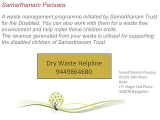 Samarthanam Parisara
A waste management programme initiated by Samarthanam Trust
for the Disabled. You can also work with them for a waste free
environment and help make these children smile.
The revenue generated from your waste is utilised for supporting
the disabled children of Samarthanam Trust.



                  Dry Waste Helpline
                     9449864680                 Samarthanam Parisara
                                                #1129 19th Main
                                                Road
                                                J.P. Nagar 2nd Phase
                                                560078 Bangalore
 