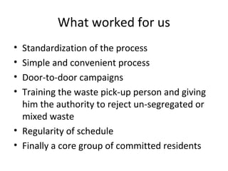 What worked for us
• Standardization of the process
• Simple and convenient process
• Door-to-door campaigns
• Training the waste pick-up person and giving
  him the authority to reject un-segregated or
  mixed waste
• Regularity of schedule
• Finally a core group of committed residents
 