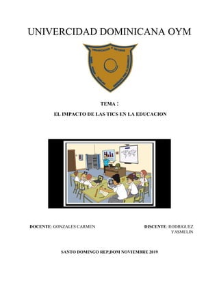 UNIVERCIDAD DOMINICANA OYM
TEMA :
EL IMPACTO DE LAS TICS EN LA EDUCACION
DOCENTE: GONZALES CARMEN DISCENTE: RODRIGUEZ
YASMELIN
SANTO DOMINGO REP,DOM NOVIEMBRE 2019
 