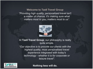 Welcome to Tzell Travel Group
“Providing high quality, personalised travel isn't
    a matter of chance, It's making sure what
    matters most to you, matters most to us”.




At Tzell Travel Group, our philosophy is really
                    quite simple.
“Our objective is to provide our clients with the
     highest quality, most personalised travel
        experience integrated with today's
    technology - whether it is for corporate or
                   leisure travel”.

             Nothing less will do.
 