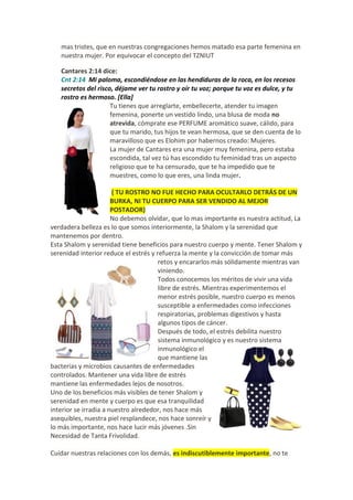 mas tristes, que en nuestras congregaciones hemos matado esa parte femenina en
nuestra mujer. Por equivocar el concepto del TZNIUT
Cantares 2:14 dice:
Cnt 2:14 Mi paloma, escondiéndose en las hendiduras de la roca, en los recesos
secretos del risco, déjame ver tu rostro y oír tu voz; porque tu voz es dulce, y tu
rostro es hermoso. [Ella]
Tu tienes que arreglarte, embellecerte, atender tu imagen
femenina, ponerte un vestido lindo, una blusa de moda no
atrevida, cómprate ese PERFUME aromático suave, cálido, para
que tu marido, tus hijos te vean hermosa, que se den cuenta de lo
maravilloso que es Elohim por habernos creado: Mujeres.
La mujer de Cantares era una mujer muy femenina, pero estaba
escondida, tal vez tú has escondido tu feminidad tras un aspecto
religioso que te ha censurado, que te ha impedido que te
muestres, como lo que eres, una linda mujer.
( TU ROSTRO NO FUE HECHO PARA OCULTARLO DETRÁS DE UN
BURKA, NI TU CUERPO PARA SER VENDIDO AL MEJOR
POSTADOR)
No debemos olvidar, que lo mas importante es nuestra actitud, La
verdadera belleza es lo que somos interiormente, la Shalom y la serenidad que
mantenemos por dentro.
Esta Shalom y serenidad tiene beneficios para nuestro cuerpo y mente. Tener Shalom y
serenidad interior reduce el estrés y refuerza la mente y la convicción de tomar más
retos y encararlos más sólidamente mientras van
viniendo.
Todos conocemos los méritos de vivir una vida
libre de estrés. Mientras experimentemos el
menor estrés posible, nuestro cuerpo es menos
susceptible a enfermedades como infecciones
respiratorias, problemas digestivos y hasta
algunos tipos de cáncer.
Después de todo, el estrés debilita nuestro
sistema inmunológico y es nuestro sistema
inmunológico el
que mantiene las
bacterias y microbios causantes de enfermedades
controlados. Mantener una vida libre de estrés
mantiene las enfermedades lejos de nosotros.
Uno de los beneficios más visibles de tener Shalom y
serenidad en mente y cuerpo es que esa tranquilidad
interior se irradia a nuestro alrededor, nos hace más
asequibles, nuestra piel resplandece, nos hace sonreír y
lo más importante, nos hace lucir más jóvenes .Sin
Necesidad de Tanta Frivolidad.
Cuidar nuestras relaciones con los demás, es indiscutiblemente importante, no te

 