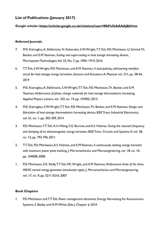 List of Publications (January 2017)
Google scholar: https://scholar.google.co.uk/citations?user=0fkPu5kAAAAJ&hl=en
Refereed Journals
7. M.E. Kiziroglou,A. Elefsiniotis, N. Kokorakis, S.W.Wright,T.T.Toh, P.D. Mitcheson, U. Schmid,Th.
Becker, and E.M.Yeatman, Scaling and super-cooling in heat storage harvesting devices,
Microsystem Technologies,Vol. 22, No. 7, pp. 1905–1914, 2016
6. T.T.Toh, S.W.Wright, P.D. Mitcheson, and E.M.Yeatman, A dual polarity, cold-starting interface
circuit for heat storage energy harvesters, Sensors and Actuators A: Physical, vol. 211, pp. 38-44,
2014
5. M.E. Kiziroglou,A. Elefsiniotis, S.W.Wright,T.T.Toh, P.D. Mitcheson,Th. Becker, and E.M.
Yeatman, Performance of phase change materials for heat storage thermoelectric harvesting,
Applied Physics Letters, vol. 103, no. 19, pp. 193902, 2013
4. M.E. Kiziroglou, S.W.Wright,T.T.Toh, P.D. Mitcheson,Th. Becker, and E.M.Yeatman, Design and
fabrication of heat storage thermoelectric harvesting devices, IEEE Trans. Industrial Electronics,
vol. 61, no. 1, pp. 302-309, 2014
3. P.D. Mitcheson,T.T.Toh, K.H.Wong, S.G. Burrow, and A.S. Holmes, Tuning the resonant frequency
and damping of an electromagnetic energy harvester, IEEE Trans. Circuits and Systems II, vol. 58,
no. 12, pp. 792-796, 2011
2. T.T.Toh, P.D. Mitcheson,A.S. Holmes, and E.MYeatman, A continuously rotating energy harvester
with maximum power point tracking, J. Micromechanics and Microengineering, vol. 18, no. 10,
pp. 104008, 2008
1. P.D. Mitcheson, E.K. Reilly,T.T.Toh, P.K.Wright, and E.M.Yeatman, Performance limits of the three
MEMS inertial energy generator transduction types, J. Micromechanics and Microengineering,
vol. 17, no. 9, pp. S211-S216, 2007
Book Chapters
1. P.D. Mitcheson and T.T.Toh, Power management electronics, Energy Harvesting for Autonomous
Systems, S. Beeby and N.M.White (Eds.), Chapter 6, 2010
 