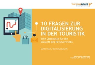 10 FRAGEN ZUR
DIGITALISIERUNG
IN DER TOURISTIK
Eine Checkliste für die
Zukunft des Reisevertriebs
Günter Exel, Tourismuszukunft
social media travel day,
Frankfurt, 27. Oktober 2016
 