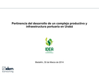 Pertinencia del desarrollo de un complejo productivo y infraestructura portuaria en Urabá 
Medellín, 30 de Marzo de 2014  