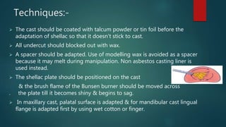 Techniques:-
 The cast should be coated with talcum powder or tin foil before the
adaptation of shellac so that it doesn’t stick to cast.
 All undercut should blocked out with wax.
 A spacer should be adapted. Use of modelling wax is avoided as a spacer
because it may melt during manipulation. Non asbestos casting liner is
used instead.
 The shellac plate should be positioned on the cast
& the brush flame of the Bunsen burner should be moved across
. the plate till it becomes shiny & begins to sag.
 In maxillary cast, palatal surface is adapted & for mandibular cast lingual
flange is adapted first by using wet cotton or finger.
 