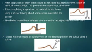  After adaptation of them plate should be reheated & adapted over the crest of
residual alveolar ridge. This prevents the appearance of wrinkles.
 After completing adaptation, the material should be cut
using a scissor leaving about 5mm excess material in the
border.
 The shellac should be re adapted over the entire cast,especially the sulcus area
 Excess material should be carefully cut at the deepest point of the sulcus using a
scissor.
 