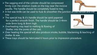The sagging end of the cylinder should be compressed
firmly over the striation made on the tray near the incisive
papilla. The handle should be completely fused to tray.
 A hot wax knife can be used to fuse & smoothen the junction of the handle and the
tray
 The special tray & it’s handle should be sand papered
for a perfect smooth finish. The handle should be 3-4mm
wide 8mm long & 8mm high.
 Overheating may lead to melting & flowing of
Shellac into the pores of the cast.
 Over heating the special will also produce smoke, bubble, blackening & leaching of
shellac & wax.
 These trays should be fabricated 6 hours prior to impression procedure.
 