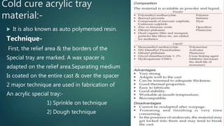 Cold cure acrylic tray
material:-
 It is also known as auto polymerised resin.
Technique-
First, the relief area & the borders of the
Special tray are marked. A wax spacer is
adapted on the relief area.Separating medium
Is coated on the entire cast & over the spacer
2 major technique are used in fabrication of
An acrylic special tray:-
1) Sprinkle on technique
2) Dough technique
 