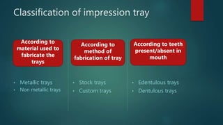 Classification of impression tray
• Metallic trays
• Non metallic trays
• Stock trays
• Custom trays
• Edentulous trays
• Dentulous trays
According to
method of
fabrication of tray
According to
material used to
fabricate the
trays
According to teeth
present/absent in
mouth
 