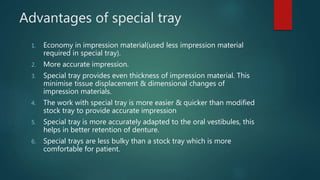 Advantages of special tray
1. Economy in impression material(used less impression material
required in special tray).
2. More accurate impression.
3. Special tray provides even thickness of impression material. This
minimise tissue displacement & dimensional changes of
impression materials.
4. The work with special tray is more easier & quicker than modified
stock tray to provide accurate impression
5. Special tray is more accurately adapted to the oral vestibules, this
helps in better retention of denture.
6. Special trays are less bulky than a stock tray which is more
comfortable for patient.
 