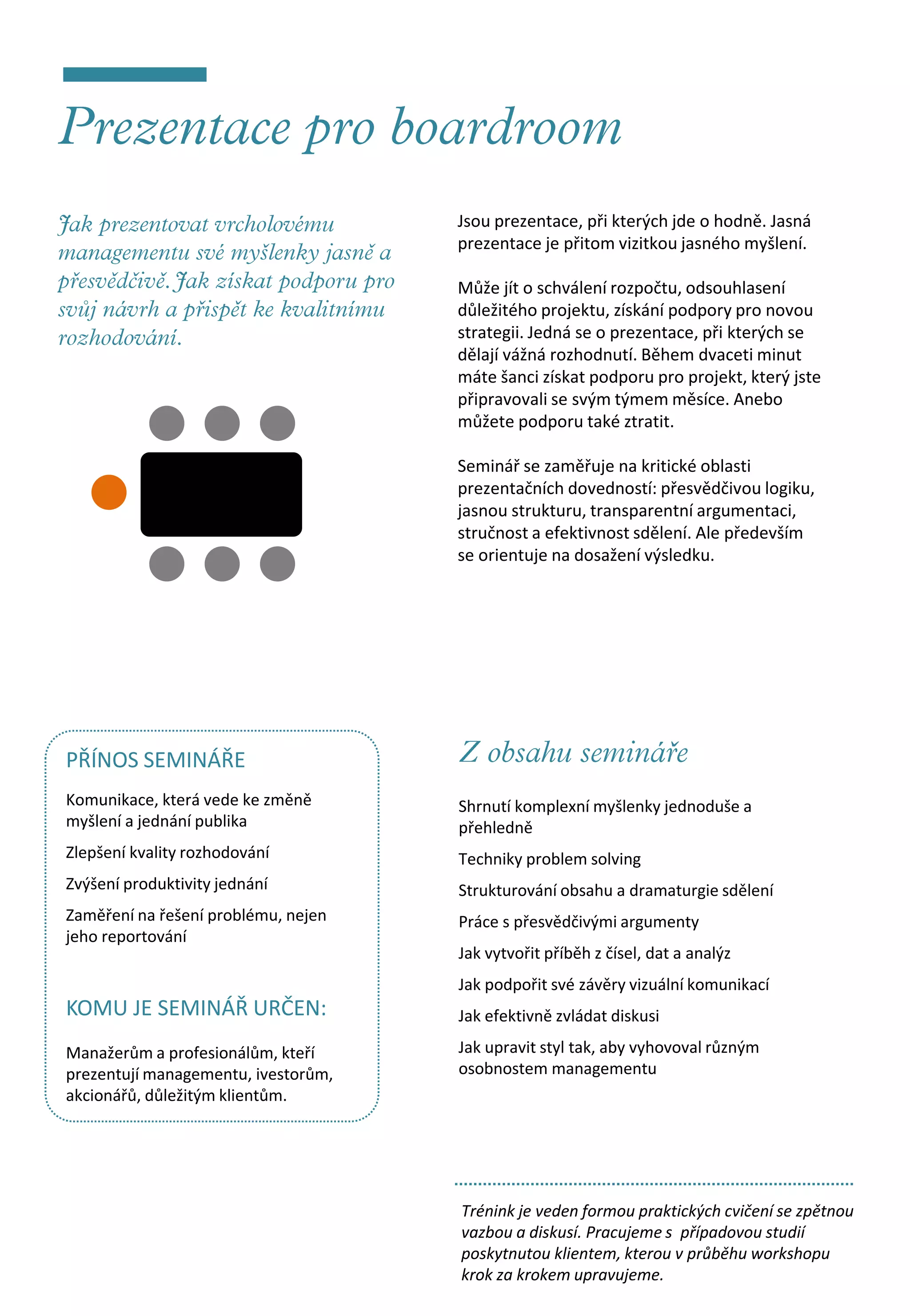Jsou prezentace, při kterých jde o hodně. Jasná
                                     prezentace je přitom vizitkou jasného myšlení.

                                     Může jít o schválení rozpočtu, odsouhlasení
                                     důležitého projektu, získání podpory pro novou
                                     strategii. Jedná se o prezentace, při kterých se
                                     dělají vážná rozhodnutí. Během dvaceti minut
                                     máte šanci získat podporu pro projekt, který jste
                                     připravovali se svým týmem měsíce. Anebo
                                     můžete podporu také ztratit.

                                     Seminář se zaměřuje na kritické oblasti
                                     prezentačních dovedností: přesvědčivou logiku,
                                     jasnou strukturu, transparentní argumentaci,
                                     stručnost a efektivnost sdělení. Ale především
                                     se orientuje na dosažení výsledku.




PŘÍNOS SEMINÁŘE
Komunikace, která vede ke změně      Shrnutí komplexní myšlenky jednoduše a
myšlení a jednání publika            přehledně
Zlepšení kvality rozhodování         Techniky problem solving
Zvýšení produktivity jednání         Strukturování obsahu a dramaturgie sdělení
Zaměření na řešení problému, nejen   Práce s přesvědčivými argumenty
jeho reportování
                                     Jak vytvořit příběh z čísel, dat a analýz
                                     Jak podpořit své závěry vizuální komunikací
KOMU JE SEMINÁŘ URČEN:               Jak efektivně zvládat diskusi

Manažerům a profesionálům, kteří     Jak upravit styl tak, aby vyhovoval různým
prezentují managementu, ivestorům,   osobnostem managementu
akcionářů, důležitým klientům.




                                     Trénink je veden formou praktických cvičení se zpětnou
                                     vazbou a diskusí. Pracujeme s případovou studií
                                     poskytnutou klientem, kterou v průběhu workshopu
                                     krok za krokem upravujeme.
 