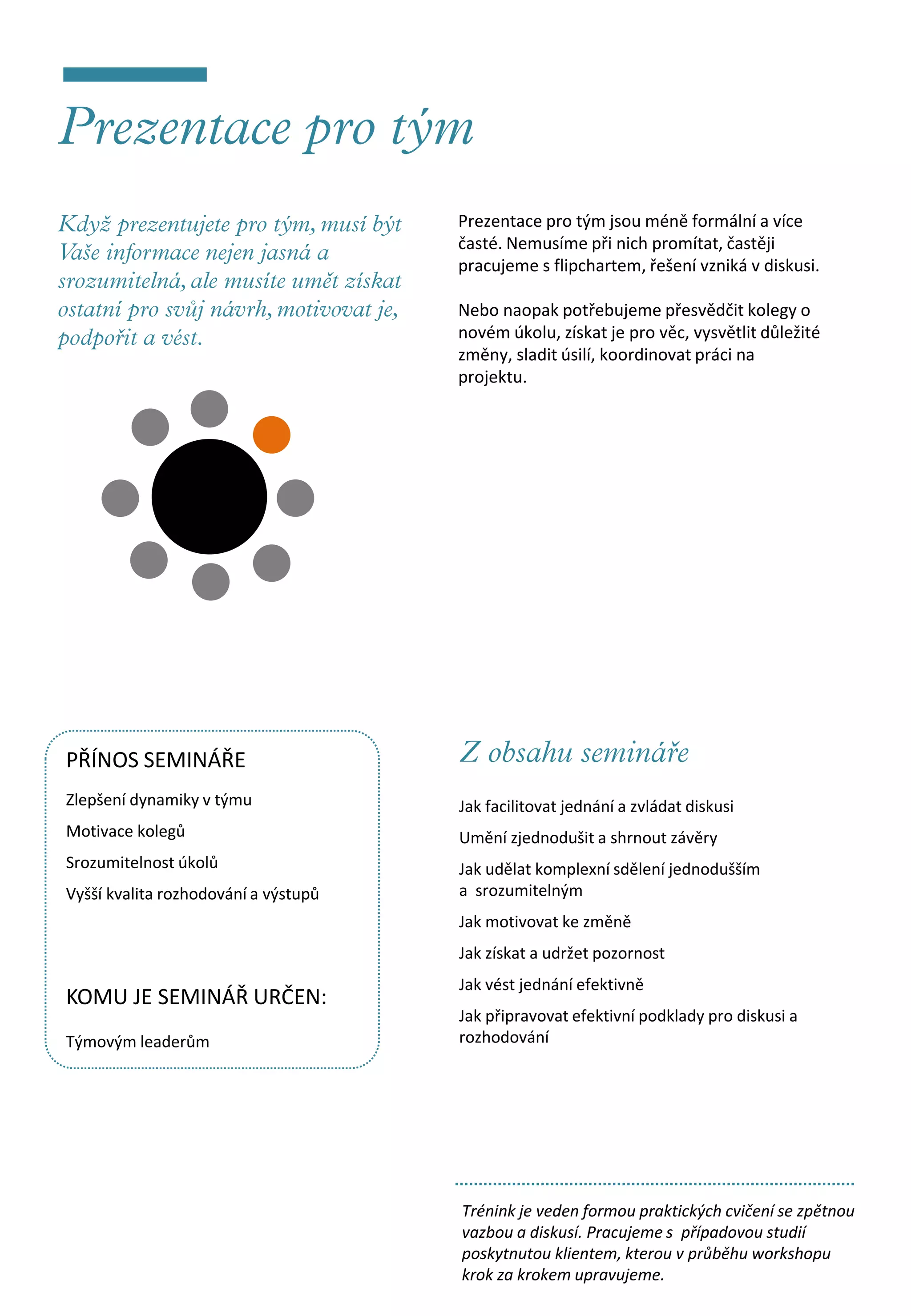 Prezentace pro tým jsou méně formální a více
                                      časté. Nemusíme při nich promítat, častěji
                                      pracujeme s flipchartem, řešení vzniká v diskusi.

                                      Nebo naopak potřebujeme přesvědčit kolegy o
                                      novém úkolu, získat je pro věc, vysvětlit důležité
                                      změny, sladit úsilí, koordinovat práci na
                                      projektu.




PŘÍNOS SEMINÁŘE
Zlepšení dynamiky v týmu              Jak facilitovat jednání a zvládat diskusi
Motivace kolegů                       Umění zjednodušit a shrnout závěry
Srozumitelnost úkolů                  Jak udělat komplexní sdělení jednodušším
Vyšší kvalita rozhodování a výstupů   a srozumitelným
                                      Jak motivovat ke změně
                                      Jak získat a udržet pozornost
                                      Jak vést jednání efektivně
KOMU JE SEMINÁŘ URČEN:
                                      Jak připravovat efektivní podklady pro diskusi a
Týmovým leaderům                      rozhodování




                                      Trénink je veden formou praktických cvičení se zpětnou
                                      vazbou a diskusí. Pracujeme s případovou studií
                                      poskytnutou klientem, kterou v průběhu workshopu
                                      krok za krokem upravujeme.
 