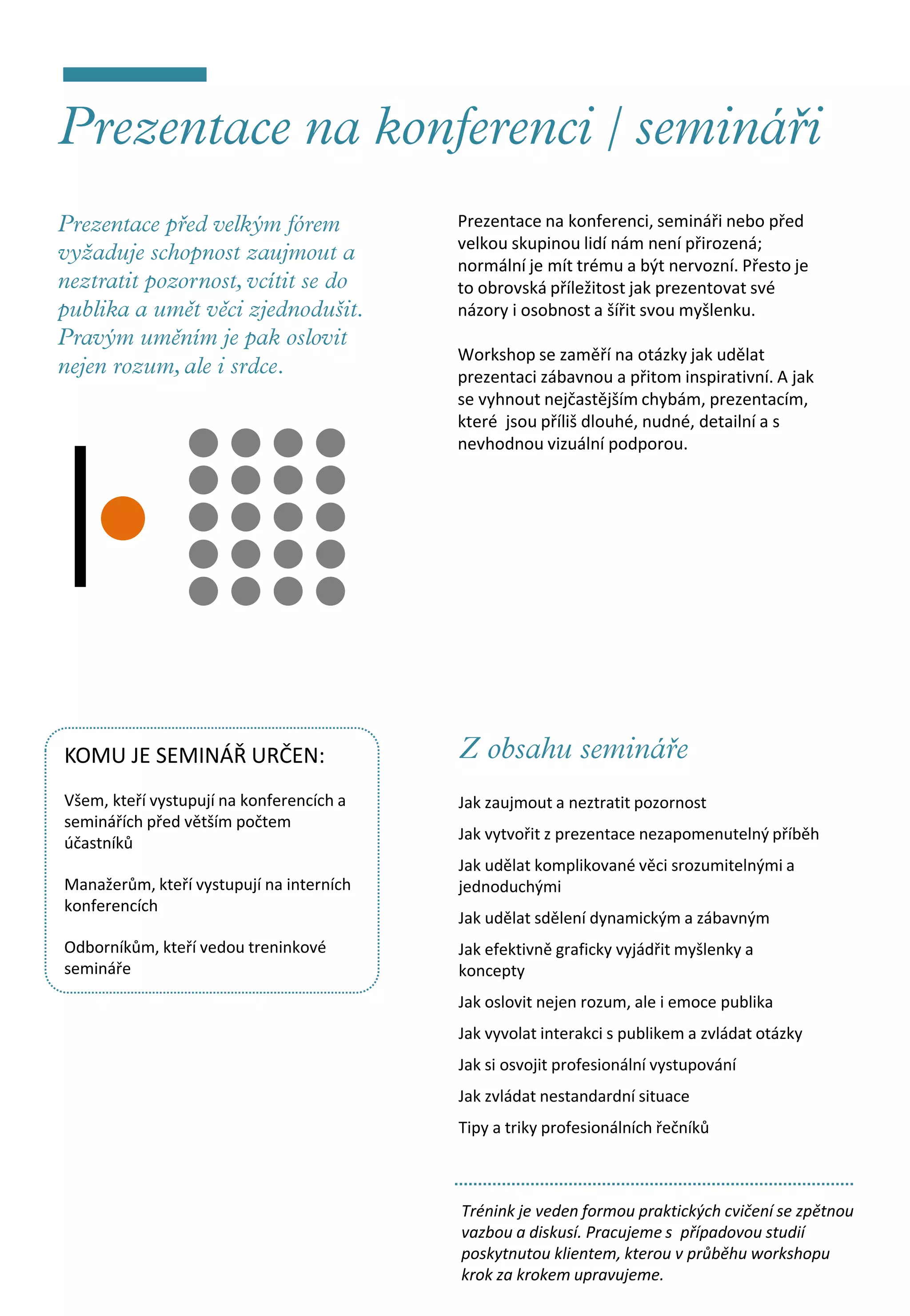 Prezentace na konferenci, semináři nebo před
                                          velkou skupinou lidí nám není přirozená;
                                          normální je mít trému a být nervozní. Přesto je
                                          to obrovská příležitost jak prezentovat své
                                          názory i osobnost a šířit svou myšlenku.

                                          Workshop se zaměří na otázky jak udělat
                                          prezentaci zábavnou a přitom inspirativní. A jak
                                          se vyhnout nejčastějším chybám, prezentacím,
                                          které jsou příliš dlouhé, nudné, detailní a s
                                          nevhodnou vizuální podporou.




KOMU JE SEMINÁŘ URČEN:
Všem, kteří vystupují na konferencích a   Jak zaujmout a neztratit pozornost
seminářích před větším počtem
                                          Jak vytvořit z prezentace nezapomenutelný příběh
účastníků
                                          Jak udělat komplikované věci srozumitelnými a
Manažerům, kteří vystupují na interních   jednoduchými
konferencích
                                          Jak udělat sdělení dynamickým a zábavným
Odborníkům, kteří vedou treninkové        Jak efektivně graficky vyjádřit myšlenky a
semináře                                  koncepty
                                          Jak oslovit nejen rozum, ale i emoce publika
                                          Jak vyvolat interakci s publikem a zvládat otázky
                                          Jak si osvojit profesionální vystupování
                                          Jak zvládat nestandardní situace
                                          Tipy a triky profesionálních řečníků



                                          Trénink je veden formou praktických cvičení se zpětnou
                                          vazbou a diskusí. Pracujeme s případovou studií
                                          poskytnutou klientem, kterou v průběhu workshopu
                                          krok za krokem upravujeme.
 