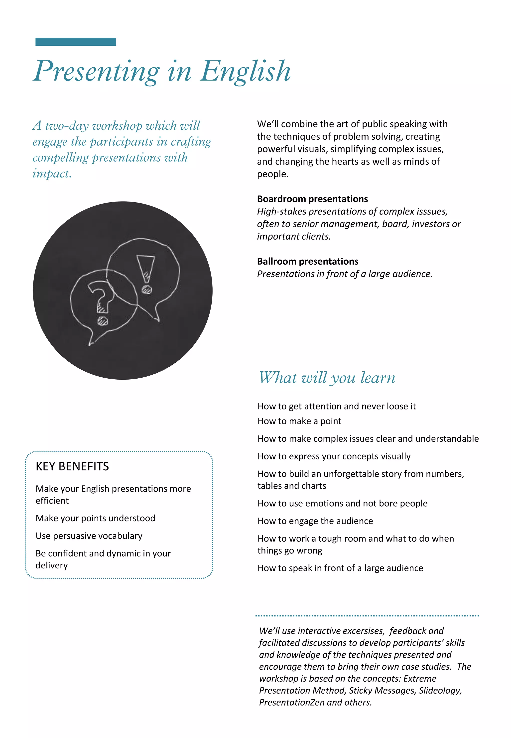 We‘ll combine the art of public speaking with
                                       the techniques of problem solving, creating
                                       powerful visuals, simplifying complex issues,
                                       and changing the hearts as well as minds of
                                       people.

                                       Boardroom presentations
                                       High-stakes presentations of complex isssues,
                                       often to senior management, board, investors or
                                       important clients.

                                       Ballroom presentations
                                       Presentations in front of a large audience.




                                       How to get attention and never loose it
                                       How to make a point
                                       How to make complex issues clear and understandable
                                       How to express your concepts visually
KEY BENEFITS                           How to build an unforgettable story from numbers,
Make your English presentations more   tables and charts
efficient                              How to use emotions and not bore people
Make your points understood            How to engage the audience
Use persuasive vocabulary              How to work a tough room and what to do when
Be confident and dynamic in your       things go wrong
delivery                               How to speak in front of a large audience




                                       We’ll use interactive excersises, feedback and
                                       facilitated discussions to develop participants‘ skills
                                       and knowledge of the techniques presented and
                                       encourage them to bring their own case studies. The
                                       workshop is based on the concepts: Extreme
                                       Presentation Method, Sticky Messages, Slideology,
                                       PresentationZen and others.
 