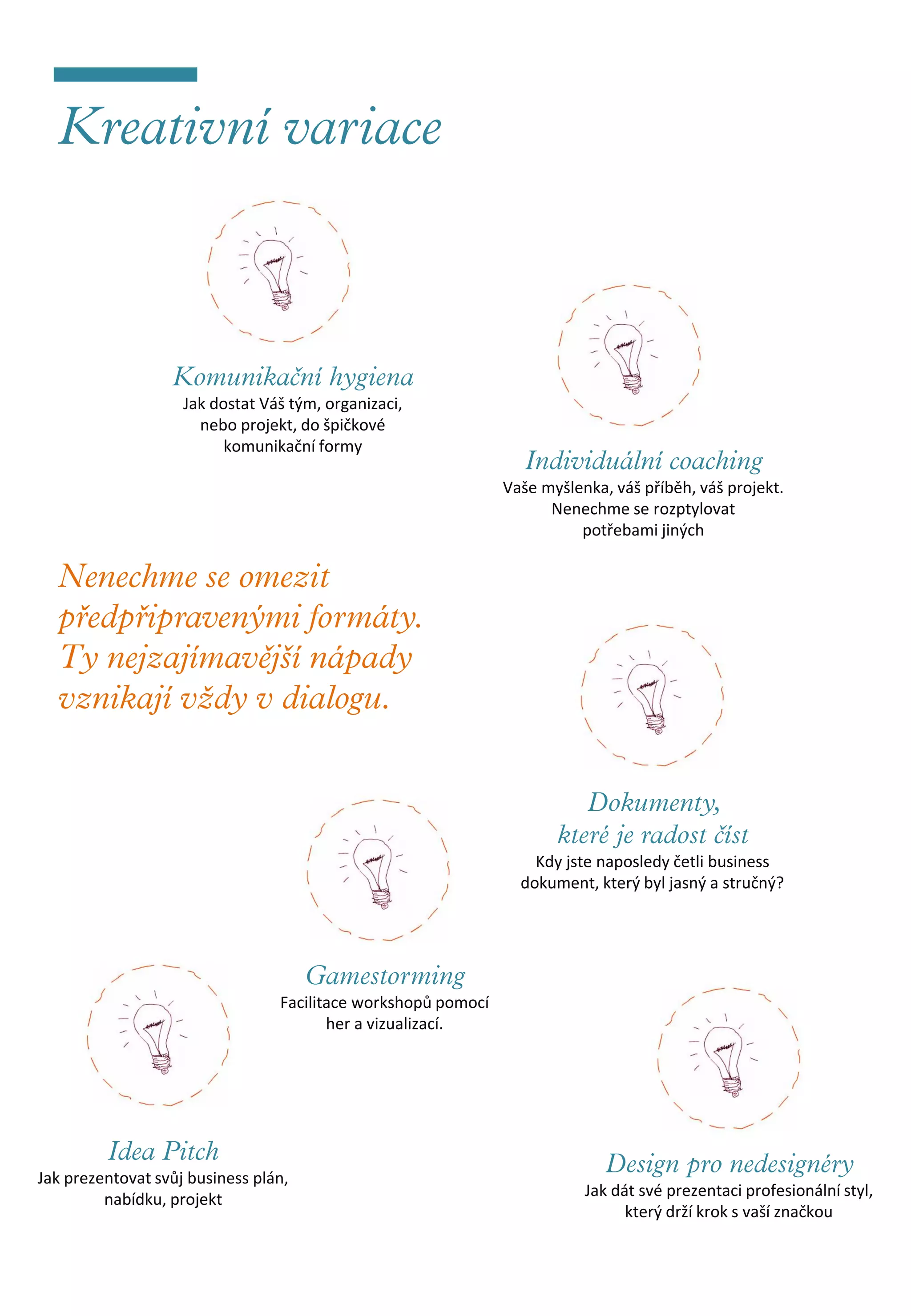 Jak dostat Váš tým, organizaci,
                      nebo projekt, do špičkové
                          komunikační formy

                                                               Vaše myšlenka, váš příběh, váš projekt.
                                                                     Nenechme se rozptylovat
                                                                         potřebami jiných




                                                                   Kdy jste naposledy četli business
                                                                 dokument, který byl jasný a stručný?




                                 Facilitace workshopů pomocí
                                        her a vizualizací.




Jak prezentovat svůj business plán,
         nabídku, projekt                                                 Jak dát své prezentaci profesionální styl,
                                                                                který drží krok s vaší značkou
 