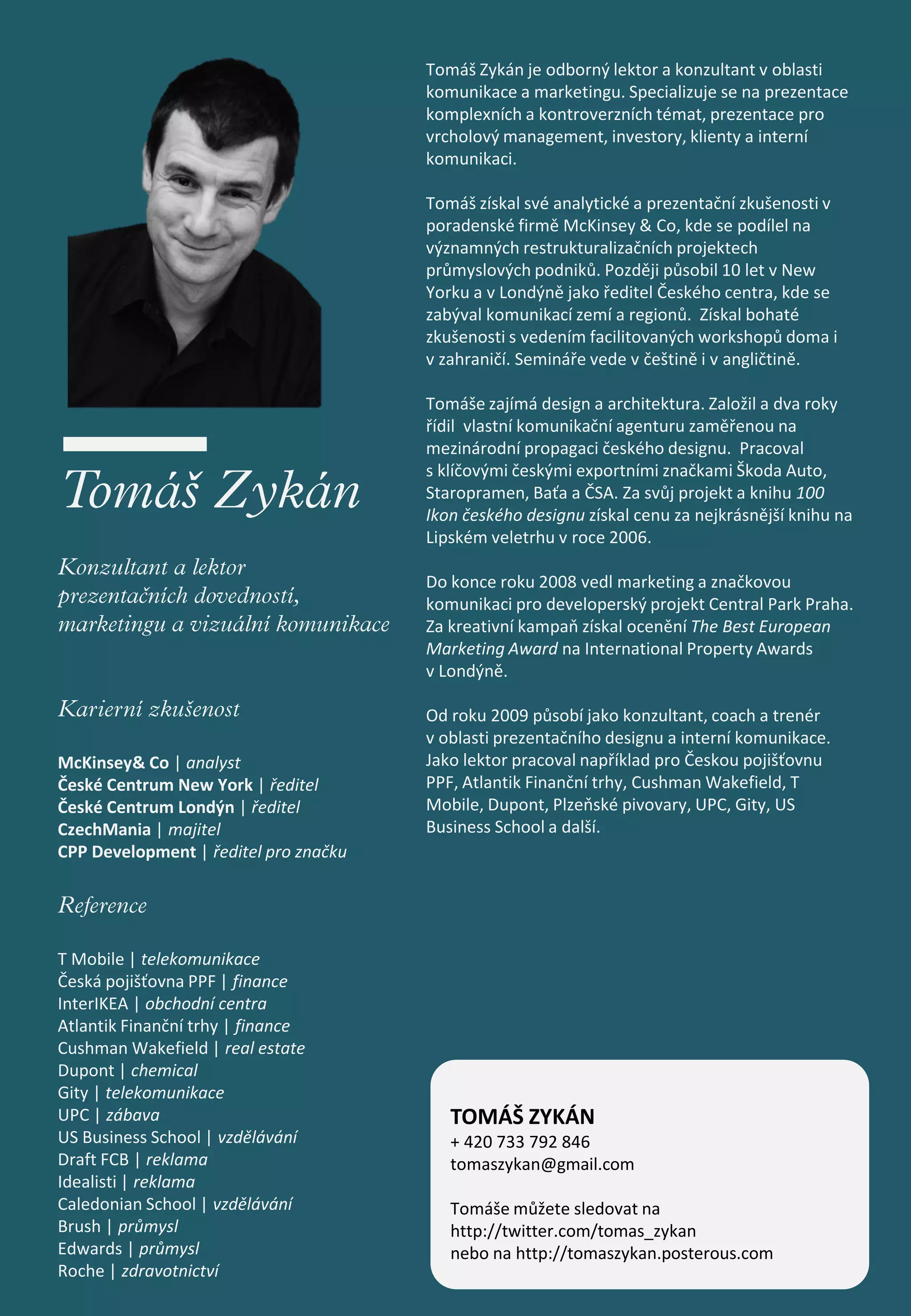 Tomáš Zykán je odborný lektor a konzultant v oblasti
                                       komunikace a marketingu. Specializuje se na prezentace
                                       komplexních a kontroverzních témat, prezentace pro
                                       vrcholový management, investory, klienty a interní
                                       komunikaci.

                                       Tomáš získal své analytické a prezentační zkušenosti v
                                       poradenské firmě McKinsey & Co, kde se podílel na
                                       významných restrukturalizačních projektech
                                       průmyslových podniků. Později působil 10 let v New
                                       Yorku a v Londýně jako ředitel Českého centra, kde se
                                       zabýval komunikací zemí a regionů. Získal bohaté
                                       zkušenosti s vedením facilitovaných workshopů doma i
                                       v zahraničí. Semináře vede v češtině i v angličtině.

                                       Tomáše zajímá design a architektura. Založil a dva roky
                                       řídil vlastní komunikační agenturu zaměřenou na
                                       mezinárodní propagaci českého designu. Pracoval
                                       s klíčovými českými exportními značkami Škoda Auto,
                                       Staropramen, Baťa a ČSA. Za svůj projekt a knihu 100
                                       Ikon českého designu získal cenu za nejkrásnější knihu na
                                       Lipském veletrhu v roce 2006.

                                       Do konce roku 2008 vedl marketing a značkovou
                                       komunikaci pro developerský projekt Central Park Praha.
                                       Za kreativní kampaň získal ocenění The Best European
                                       Marketing Award na International Property Awards
                                       v Londýně.

                                       Od roku 2009 působí jako konzultant, coach a trenér
                                       v oblasti prezentačního designu a interní komunikace.
McKinsey& Co | analyst                 Jako lektor pracoval například pro Českou pojišťovnu
České Centrum New York | ředitel       PPF, Atlantik Finanční trhy, Cushman Wakefield, T
České Centrum Londýn | ředitel         Mobile, Dupont, Plzeňské pivovary, UPC, Gity, US
CzechMania | majitel                   Business School a další.
CPP Development | ředitel pro značku




T Mobile | telekomunikace
Česká pojišťovna PPF | finance
InterIKEA | obchodní centra
Atlantik Finanční trhy | finance
Cushman Wakefield | real estate
Dupont | chemical
Gity | telekomunikace
UPC | zábava                              TOMÁŠ ZYKÁN
US Business School | vzdělávání           + 420 733 792 846
Draft FCB | reklama                       tomaszykan@gmail.com
Idealisti | reklama
Caledonian School | vzdělávání            Tomáše můžete sledovat na
Brush | průmysl                           http://twitter.com/tomas_zykan
Edwards | průmysl                         nebo na http://tomaszykan.posterous.com
Roche | zdravotnictví
 