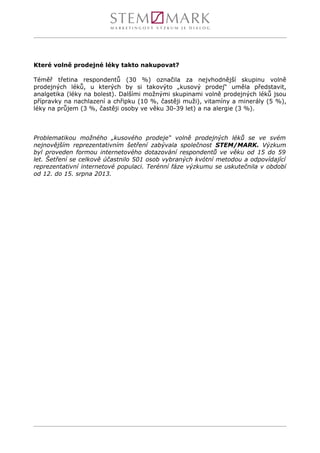 Které volně prodejné léky takto nakupovat?
Téměř třetina respondentů (30 %) označila za nejvhodnější skupinu volně
prodejných léků, u kterých by si takovýto „kusový prodej“ uměla představit,
analgetika (léky na bolest). Dalšími možnými skupinami volně prodejných léků jsou
přípravky na nachlazení a chřipku (10 %, častěji muži), vitamíny a minerály (5 %),
léky na průjem (3 %, častěji osoby ve věku 30-39 let) a na alergie (3 %).
Problematikou možného „kusového prodeje“ volně prodejných léků se ve svém
nejnovějším reprezentativním šetření zabývala společnost STEM/MARK. Výzkum
byl proveden formou internetového dotazování respondentů ve věku od 15 do 59
let. Šetření se celkově účastnilo 501 osob vybraných kvótní metodou a odpovídající
reprezentativní internetové populaci. Terénní fáze výzkumu se uskutečnila v období
od 12. do 15. srpna 2013.
 