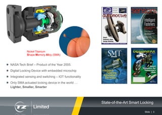 Slide | 3
State-of-the-Art Smart Locking
 NASA Tech Brief – Product of the Year 2005.
 Digital Locking Device with embedded microchip
 Integrated sensing and switching – IOT functionality
 Only SMA actuated locking device in the world …
Lighter, Smaller, Smarter
Nickel Titanium
Shape Memory Alloy (SMA)
 