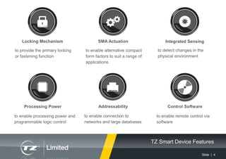 Slide | 4
SMA Actuation
Processing Power
Integrated Sensing
to enable alternative compact
form factors to suit a range of
applications
to enable connection to
networks and large databases
to enable processing power and
programmable logic control
to detect changes in the
physical environment
Addressability
TZ Smart Device Features
Locking Mechanism
to provide the primary locking
or fastening function
Control Software
to enable remote control via
software
 