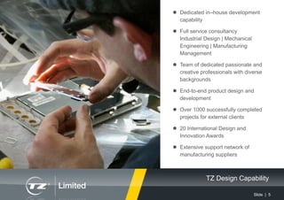 Slide | 5
TZ Design Capability
 Dedicated in–house development
capability
 Full service consultancy
Industrial Design | Mechanical
Engineering | Manufacturing
Management
 Team of dedicated passionate and
creative professionals with diverse
backgrounds
 End-to-end product design and
development
 Over 1000 successfully completed
projects for external clients
 20 International Design and
Innovation Awards
 Extensive support network of
manufacturing suppliers
 
