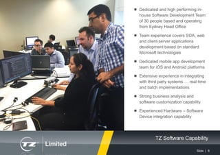 Slide | 6
TZ Software Capability
 Dedicated and high performing in-
house Software Development Team
of 30 people based and operating
from Sydney Head Office
 Team experience covers SOA, web
and client-server applications
development based on standard
Microsoft technologies
 Dedicated mobile app development
team for iOS and Android platforms
 Extensive experience in integrating
with third party systems … real-time
and batch implementations
 Strong business analysis and
software customization capability
 Experienced Hardware – Software
Device integration capability
 