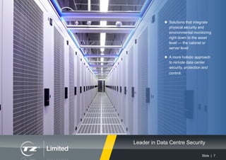 Slide | 7
 Solutions that integrate
physical security and
environmental monitoring
right down to the asset
level — the cabinet or
server level
 A more holistic approach
to remote data center
security, protection and
control.
Leader in Data Centre Security
 