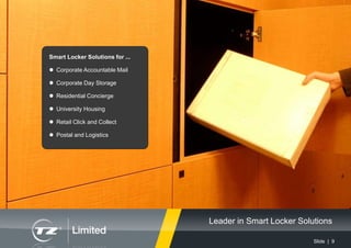 Slide | 9
Smart Locker Solutions for ...
 Corporate Accountable Mail
 Corporate Day Storage
 Residential Concierge
 University Housing
 Retail Click and Collect
 Postal and Logistics
Leader in Smart Locker Solutions
 