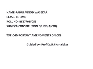 NAME-RAHUL VINOD WASEKAR
CLASS- TE CIVIL
ROLL NO- BE17F01F055
SUBJECT-CONSTITUTION OF INDIA(COI)
TOPIC-IMPORTANT AMENDMENTS ON COI
Guided by- Prof.Dr.U.J Kahalekar
 
