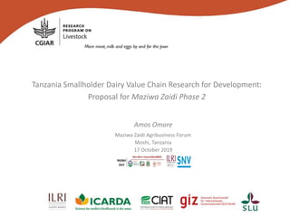 Tanzania Smallholder Dairy Value Chain Research for Development:
Proposal for Maziwa Zaidi Phase 2
Amos Omore
Maziwa Zaidi Agribusiness Forum
Moshi, Tanzania
17 October 2019
 