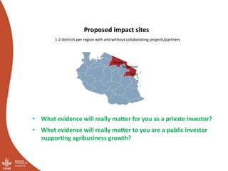 Proposed impact sites
1-2 districts per region with and without collaborating projects/partners
Arusha
Kilimanjaro
Tanga
• What evidence will really matter for you as a private investor?
• What evidence will really matter to you are a public investor
supporting agribusiness growth?
 