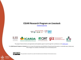 CGIAR Research Program on Livestock
livestock.cgiar.org
The CGIAR Research Program on Livestock aims to increase the productivity and profitability of livestock agri-food systems in sustainable ways, making meat,
milk and eggs more available and affordable across the developing world.
This presentation is licensed for use under the Creative Commons Attribution 4.0 International Licence.
The program thanks all donors and organizations which globally support its work through their contributions to the CGIAR system
 