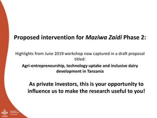 Proposed intervention for Maziwa Zaidi Phase 2:
Highlights from June 2019 workshop now captured in a draft proposal
titled:
Agri-entrepreneurship, technology uptake and inclusive dairy
development in Tanzania
As private investors, this is your opportunity to
influence us to make the research useful to you!
 