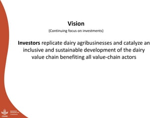 Vision
(Continuing focus on investments)
Investors replicate dairy agribusinesses and catalyze an
inclusive and sustainable development of the dairy
value chain benefiting all value-chain actors
 
