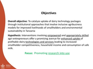 Objectives
Overall objective: To catalyze uptake of dairy technology packages
through institutional approaches that involve inclusive agribusiness
models for improved livelihoods of smallholders and environmental
sustainability in Tanzania
Hypothesis: Interventions involving empowered and appropriately skilled
agri-entrepreneurs offer a promising avenue for enhanced uptake of
profitable dairy technologies and services leading to increased
smallholder competitiveness, household income and consumption of safe
milk.
Focus: Promoting research into use
 