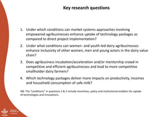 Key research questions
1. Under which conditions can market systems approaches involving
empowered agribusinesses enhance uptake of technology packages as
compared to direct project implementation?
2. Under what conditions can women- and youth-led dairy agribusinesses
enhance inclusivity of other women, men and young actors in the dairy value
chain?
3. Does agribusiness incubation/acceleration and/or mentorship crowd in
competitive and efficient agribusinesses and lead to more competitive
smallholder dairy farmers?
4. Which technology packages deliver more impacts on productivity, incomes
and household consumption of safe milk?
NB: The “conditions” in questions 1 & 2 include incentives, policy and institutional enablers for uptake
of technologies and innovations.
 