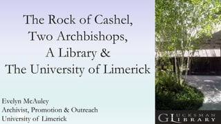 The Rock of Cashel,
Two Archbishops,
A Library &
The University of Limerick
Evelyn McAuley
Archivist, Promotion & Outreach
University of Limerick
 