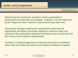 2008 v. 2015 Comparison
Determining the customers’ perception of the organization’s
performance has basically not changed. However, it is now referred to
as the “degree to which customer requirements have been met.”
The primary change is adding the requirement to plan how the
organization will obtain information relating to customer views and
opinions of the organization itself and its products and services and not
just to how it met customer requirements.
As before, a proactive approach to soliciting information is expected
rather than just waiting for positive and negative feedback to appear.
01/04/15 © 2014 Cavendish Scott, Inc.
www.CavendishScott.com
10
 