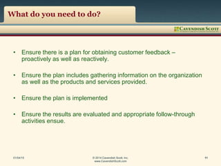 What do you need to do?
• Ensure there is a plan for obtaining customer feedback –
proactively as well as reactively.
• Ensure the plan includes gathering information on the organization
as well as the products and services provided.
• Ensure the plan is implemented
• Ensure the results are evaluated and appropriate follow-through
activities ensue.
01/04/15 © 2014 Cavendish Scott, Inc.
www.CavendishScott.com
11
 
