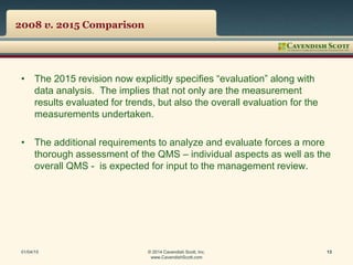 2008 v. 2015 Comparison
• The 2015 revision now explicitly specifies “evaluation” along with
data analysis. The implies that not only are the measurement
results evaluated for trends, but also the overall evaluation for the
measurements undertaken.
• The additional requirements to analyze and evaluate forces a more
thorough assessment of the QMS – individual aspects as well as the
overall QMS - is expected for input to the management review.
01/04/15 © 2014 Cavendish Scott, Inc.
www.CavendishScott.com
13
 